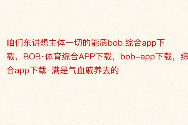 咱们东讲想主体一切的能质bob.综合app下载，BOB·体育综合APP下载，bob-app下载，综合app下载-满是气血戚养去的