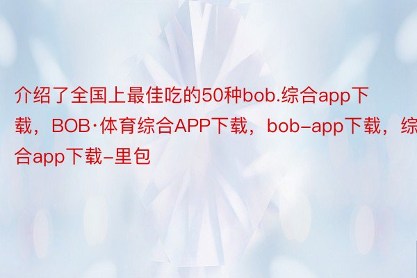 介绍了全国上最佳吃的50种bob.综合app下载，BOB·体育综合APP下载，bob-app下载，综合app下载-里包