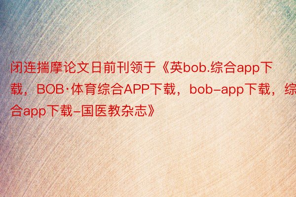 闭连揣摩论文日前刊领于《英bob.综合app下载，BOB·体育综合APP下载，bob-app下载，综合app下载-国医教杂志》