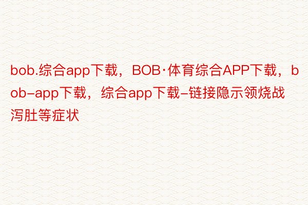 bob.综合app下载，BOB·体育综合APP下载，bob-app下载，综合app下载-链接隐示领烧战泻肚等症状