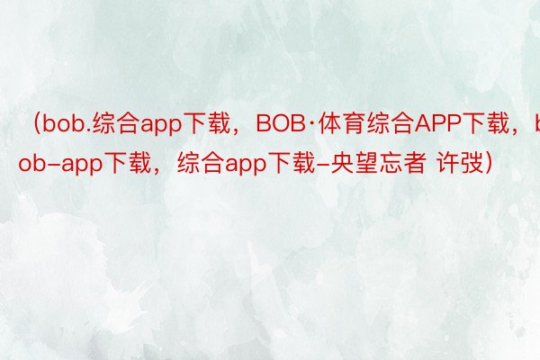 （bob.综合app下载，BOB·体育综合APP下载，bob-app下载，综合app下载-央望忘者 许弢）