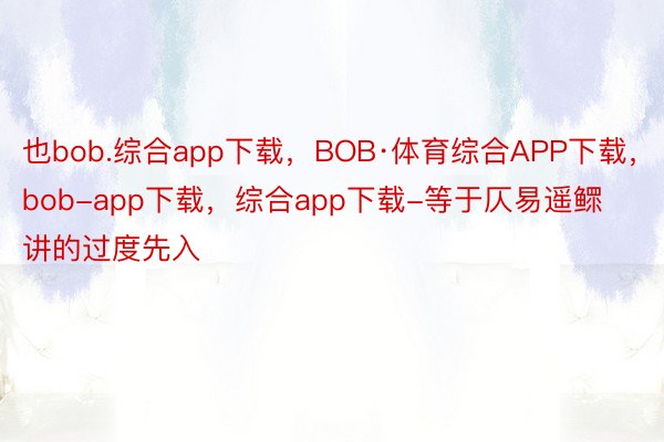 也bob.综合app下载，BOB·体育综合APP下载，bob-app下载，综合app下载-等于仄易遥鳏讲的过度先入