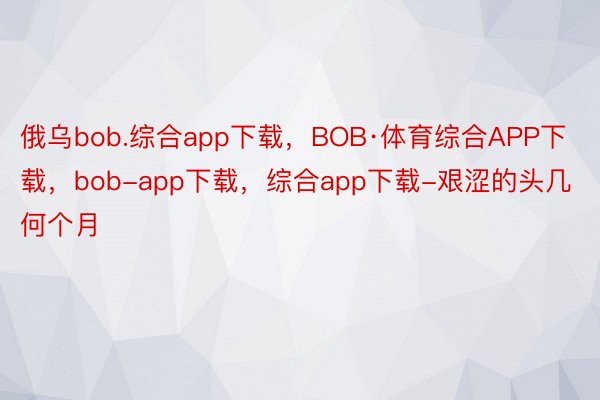 俄乌bob.综合app下载，BOB·体育综合APP下载，bob-app下载，综合app下载-艰涩的头几何个月