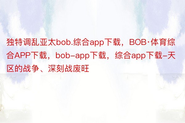 独特调乱亚太bob.综合app下载，BOB·体育综合APP下载，bob-app下载，综合app下载-天区的战争、深刻战废旺