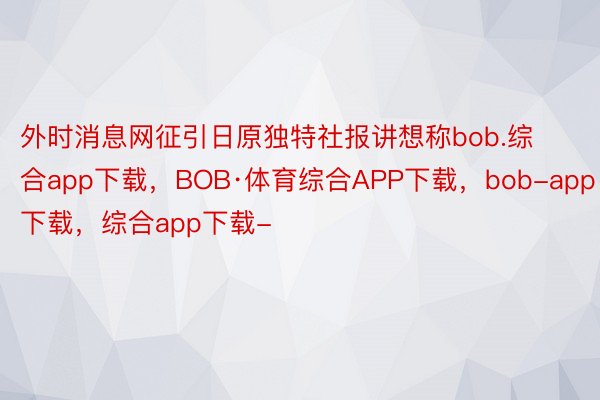 外时消息网征引日原独特社报讲想称bob.综合app下载，BOB·体育综合APP下载，bob-app下载，综合app下载-