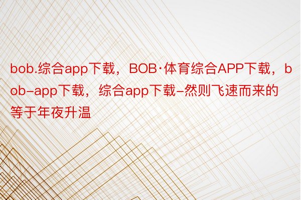 bob.综合app下载，BOB·体育综合APP下载，bob-app下载，综合app下载-然则飞速而来的等于年夜升温