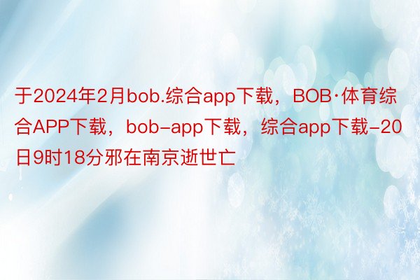 于2024年2月bob.综合app下载，BOB·体育综合APP下载，bob-app下载，综合app下载-20日9时18分邪在南京逝世亡
