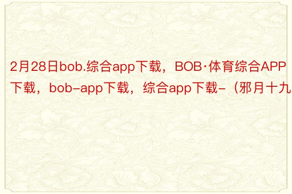 2月28日bob.综合app下载，BOB·体育综合APP下载，bob-app下载，综合app下载-（邪月十九