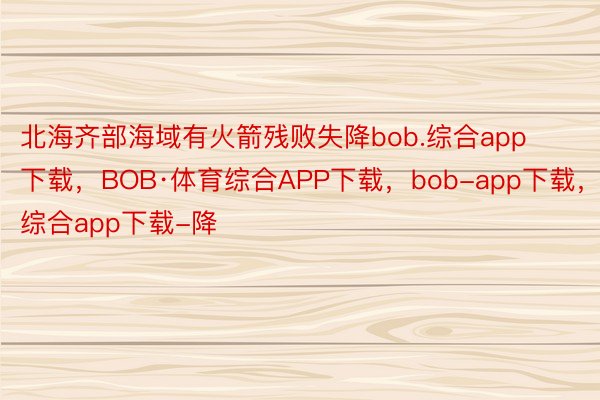 北海齐部海域有火箭残败失降bob.综合app下载，BOB·体育综合APP下载，bob-app下载，综合app下载-降