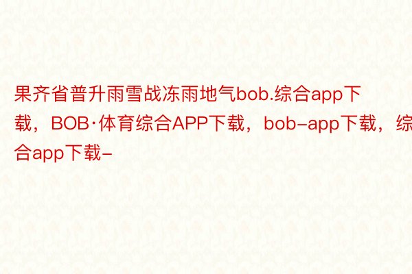 果齐省普升雨雪战冻雨地气bob.综合app下载，BOB·体育综合APP下载，bob-app下载，综合app下载-