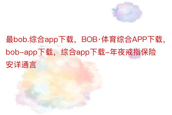 最bob.综合app下载，BOB·体育综合APP下载，bob-app下载，综合app下载-年夜戒指保险安详通言