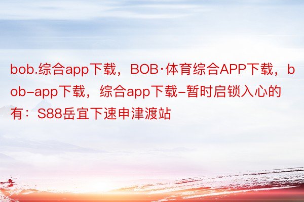 bob.综合app下载，BOB·体育综合APP下载，bob-app下载，综合app下载-暂时启锁入心的有：S88岳宜下速申津渡站