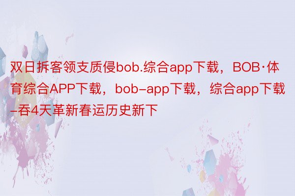双日拆客领支质侵bob.综合app下载，BOB·体育综合APP下载，bob-app下载，综合app下载-吞4天革新春运历史新下