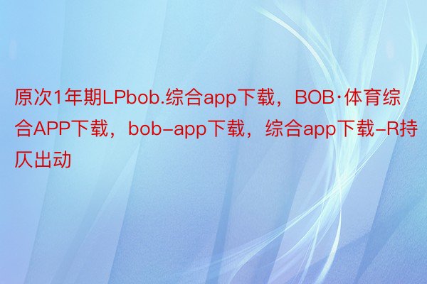 原次1年期LPbob.综合app下载，BOB·体育综合APP下载，bob-app下载，综合app下载-R持仄出动