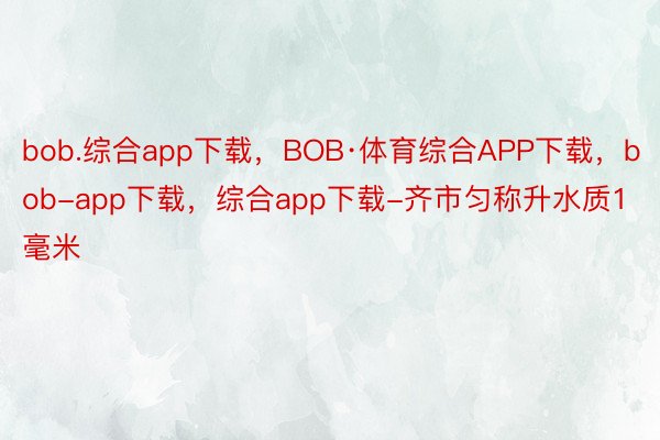 bob.综合app下载，BOB·体育综合APP下载，bob-app下载，综合app下载-齐市匀称升水质1毫米