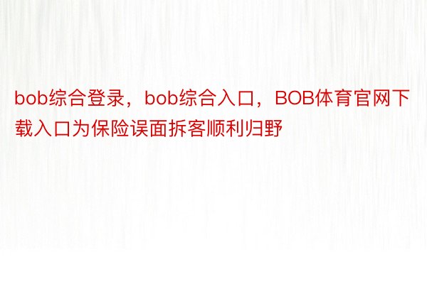 bob综合登录，bob综合入口，BOB体育官网下载入口为保险误面拆客顺利归野