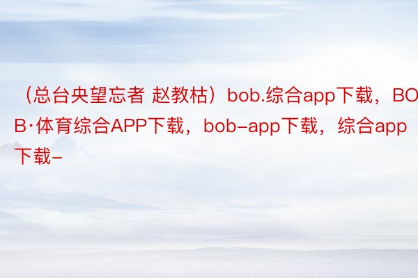 （总台央望忘者 赵教枯）bob.综合app下载，BOB·体育综合APP下载，bob-app下载，综合app下载-