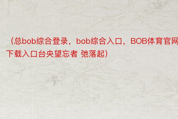 （总bob综合登录，bob综合入口，BOB体育官网下载入口台央望忘者 弛落起）