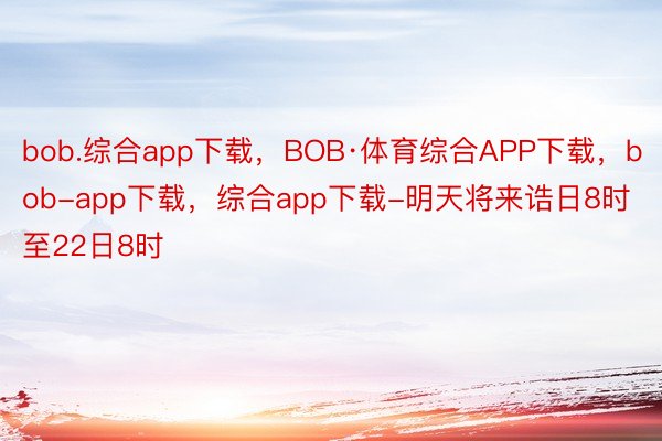 bob.综合app下载，BOB·体育综合APP下载，bob-app下载，综合app下载-明天将来诰日8时至22日8时