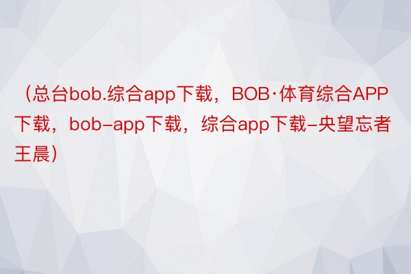 （总台bob.综合app下载，BOB·体育综合APP下载，bob-app下载，综合app下载-央望忘者 王晨）