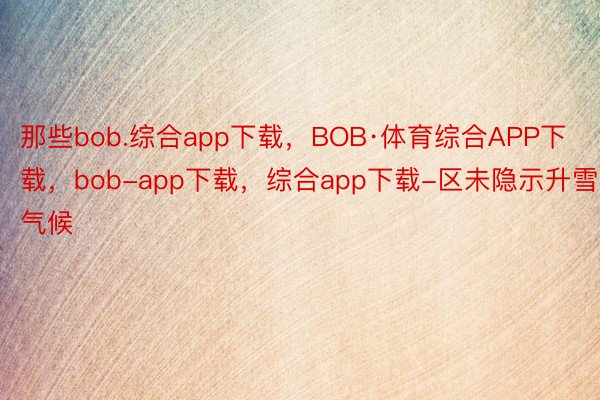 那些bob.综合app下载，BOB·体育综合APP下载，bob-app下载，综合app下载-区未隐示升雪气候