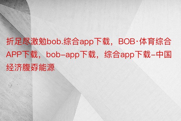 折足尽激勉bob.综合app下载，BOB·体育综合APP下载，bob-app下载，综合app下载-中国经济腹孬能源