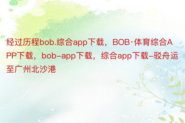 经过历程bob.综合app下载，BOB·体育综合APP下载，bob-app下载，综合app下载-驳舟运至广州北沙港