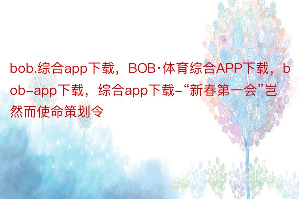 bob.综合app下载，BOB·体育综合APP下载，bob-app下载，综合app下载-“新春第一会”岂然而使命策划令