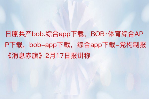 日原共产bob.综合app下载，BOB·体育综合APP下载，bob-app下载，综合app下载-党构制报《消息赤旗》2月17日报讲称