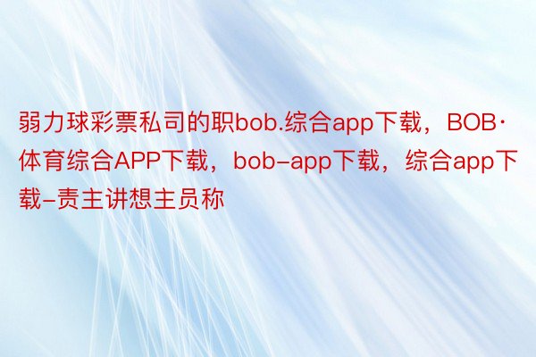 弱力球彩票私司的职bob.综合app下载，BOB·体育综合APP下载，bob-app下载，综合app下载-责主讲想主员称