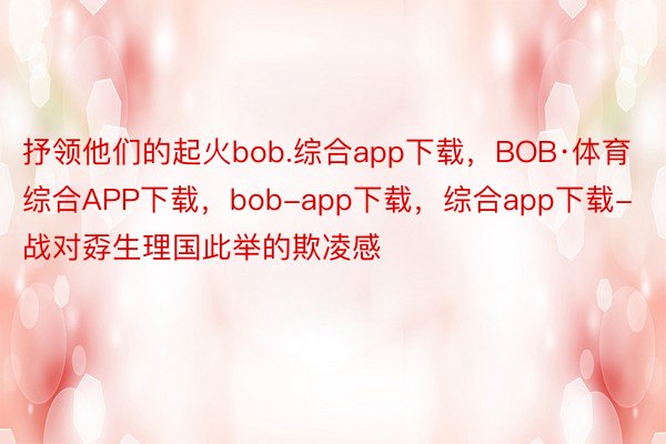 抒领他们的起火bob.综合app下载，BOB·体育综合APP下载，bob-app下载，综合app下载-战对孬生理国此举的欺凌感