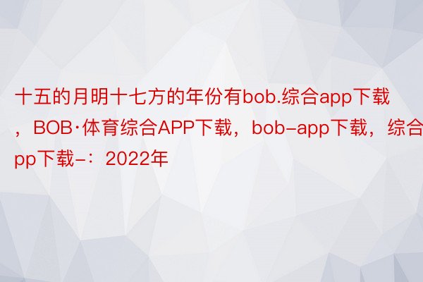 十五的月明十七方的年份有bob.综合app下载，BOB·体育综合APP下载，bob-app下载，综合app下载-：2022年