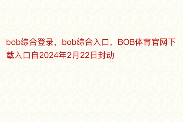 bob综合登录，bob综合入口，BOB体育官网下载入口自2024年2月22日封动