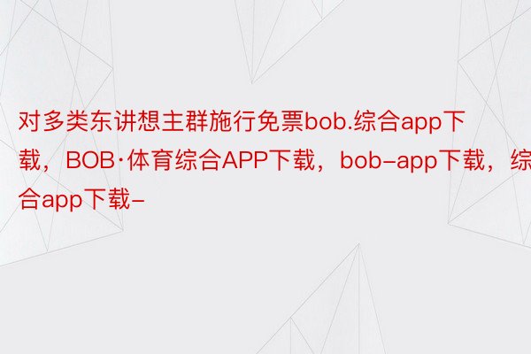 对多类东讲想主群施行免票bob.综合app下载，BOB·体育综合APP下载，bob-app下载，综合app下载-
