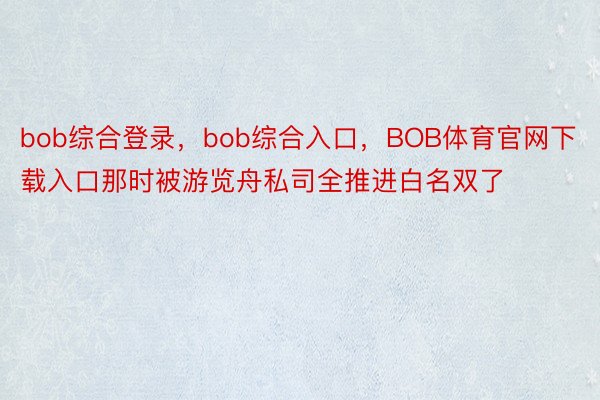 bob综合登录，bob综合入口，BOB体育官网下载入口那时被游览舟私司全推进白名双了