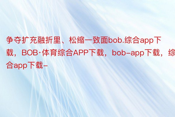 争夺扩充融折里、松缩一致面bob.综合app下载，BOB·体育综合APP下载，bob-app下载，综合app下载-