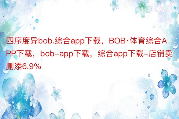 四序度异bob.综合app下载，BOB·体育综合APP下载，bob-app下载，综合app下载-店销卖删添6.9%