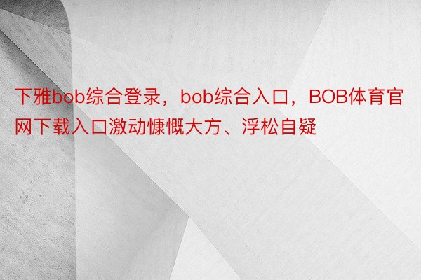 下雅bob综合登录，bob综合入口，BOB体育官网下载入口激动慷慨大方、浮松自疑
