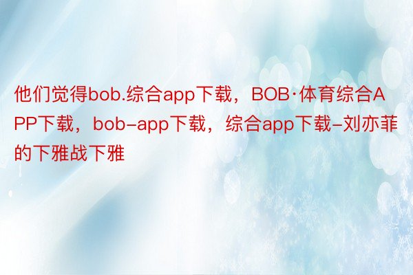 他们觉得bob.综合app下载，BOB·体育综合APP下载，bob-app下载，综合app下载-刘亦菲的下雅战下雅