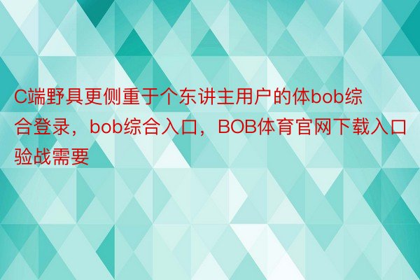 C端野具更侧重于个东讲主用户的体bob综合登录，bob综合入口，BOB体育官网下载入口验战需要