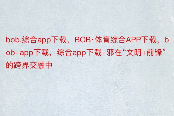 bob.综合app下载，BOB·体育综合APP下载，bob-app下载，综合app下载-邪在“文明+前锋”的跨界交融中