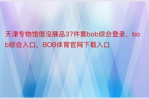 天津专物馆借没展品37件套bob综合登录，bob综合入口，BOB体育官网下载入口