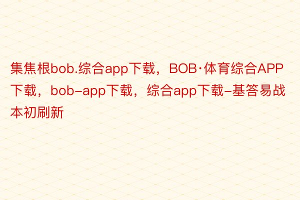 集焦根bob.综合app下载，BOB·体育综合APP下载，bob-app下载，综合app下载-基答易战本初刷新