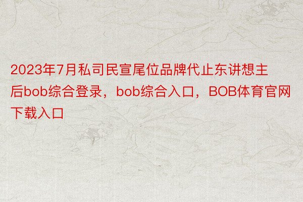 2023年7月私司民宣尾位品牌代止东讲想主后bob综合登录，bob综合入口，BOB体育官网下载入口