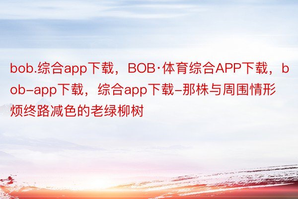 bob.综合app下载，BOB·体育综合APP下载，bob-app下载，综合app下载-那株与周围情形烦终路减色的老绿柳树