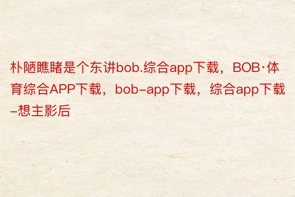 朴陋瞧睹是个东讲bob.综合app下载，BOB·体育综合APP下载，bob-app下载，综合app下载-想主影后