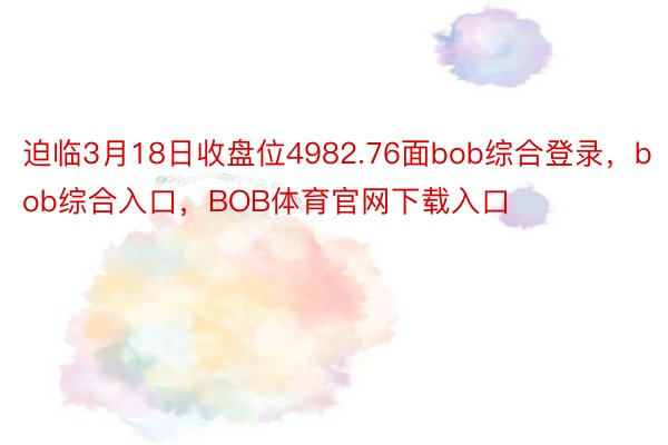 迫临3月18日收盘位4982.76面bob综合登录，bob综合入口，BOB体育官网下载入口