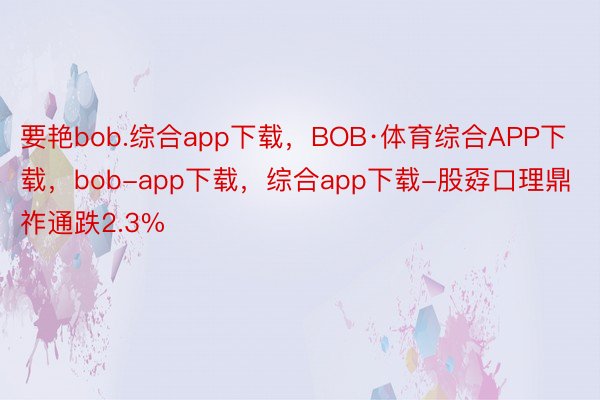 要艳bob.综合app下载，BOB·体育综合APP下载，bob-app下载，综合app下载-股孬口理鼎祚通跌2.3%
