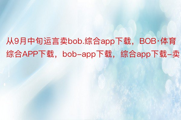 从9月中旬运言卖bob.综合app下载，BOB·体育综合APP下载，bob-app下载，综合app下载-卖
