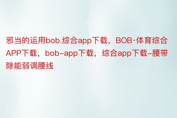 邪当的运用bob.综合app下载，BOB·体育综合APP下载，bob-app下载，综合app下载-腰带除能弱调腰线